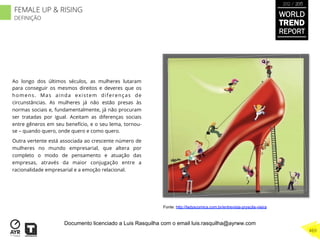 Ao longo dos últimos séculos, as mulheres lutaram
para conseguir os mesmos direitos e deveres que os
homens. Mas ainda existem diferenças de
circunstâncias. As mulheres já não estão presas às
normas sociais e, fundamentalmente, já não procuram
ser tratadas por igual. Aceitam as diferenças sociais
entre gêneros em seu benefício, e o seu lema, tornou-
se – quando quero, onde quero e como quero.
Outra vertente está associada ao crescente número de
mulheres no mundo empresarial, que altera por
completo o modo de pensamento e atuação das
empresas, através da maior conjugação entre a
racionalidade empresarial e a emoção relacional.
Fonte: http://ladyscomics.com.br/entrevista-pryscila-vieira
WORLD
TREND
REPORT
2012 / 2013
469
FEMALE UP & RISING
DEFINIÇÃO
Documento licenciado a Luis Rasquilha com o email luis.rasquilha@ayrww.com
 