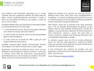 Esta Tendência está fortemente relacionada com o mundo
ocidental, visto que o papel das mulheres, em muitas áreas do
globo, continua predominantemente secundário e restrito a
servir aos mais velhos da família ou aos maridos, a cuidar da
casa e a criar os ﬁlhos.
Charlotte Krolokke indica que historiadores e feministas dividem
os movimentos femininos em três ondas:
•  1.ª onda: Movimento dos séc. XIX e XX, preocupado sobretudo
com o direito ao voto por parte das mulheres.
•  2.ª onda: Iniciada nos anos 60, refere-se à luta pela igualdade
legal e social entre gêneros.
•  3.ª onda: Iniciou-se na década de 1990 e passa por uma
reação às falhas da onda anterior.
(Krolokke, Charlotte (2005); Gender Communication Theories
and Analyses: From Silence to Performance; London: Sage)
Atualmente, o feminismo se divide em vários ramos: uns que
defendem a discriminação em relação ao homem, e outros que
se afastam dessa ideia de preconceito, preocupando-se
primordialmente com a discriminação às mulheres. Para além
destes, existe outro ramo que indica-o como sexista.
Female Up & Rising vai ao encontro do ramo que assume a
diferença entre sexos, tanto física como psicologicamente e
socialmente. E o assumir da diferença entre sexos, faz com que
as mulheres busquem em seu benefício as diferenças de gênero
e lutem contra discriminação das diferenças.
Faith Popcorn indica que os próximos anos serão marcantes
para o ﬁm da distinção discriminatória de gêneros, já que
existem cada vez mais mulheres entrando para o mundo dos
negócios, o que permite que inﬂuenciem de forma crescente as
áreas empresarias, culturais e sociais. Por outro lado, os
homens começam a integrar áreas fortemente femininas como
a sensibilidade, colaboração e conexão.
As mulheres ocupam cerca de 51% do mundo proﬁssional:
quatro em cada dez mães garantem o sustento da família,
sendo que a grande maioria participa com quase metade do seu
ordenado nos orçamentos familiares.
A vida proﬁssional das mulheres fez também com que
disparasse o número de homens responsáveis pela casa e pelos
ﬁlhos - “dono de casa”.
Fonte: PR Newswire (http://s.tt/1bJXL)
WORLD
TREND
REPORT
2012 / 2013
473
FEMALE UP & RISING
REVISÃO DE CONTEÚDOS
Documento licenciado a Luis Rasquilha com o email luis.rasquilha@ayrww.com
 