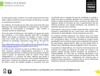 O poder ganho pelas mulheres no mundo empresarial tem feito
delas o gênero preferencial para funções de liderança, inovação
e crescimento econômico.
As mulheres, em função do seu lado mais emocional, têm uma
liderança mais social, equilibrada e compreensiva, uma melhor
habilidade de comunicação e conseguem gerir melhor a
inovação através da colaboração.
Prova do poder de liderança e de trabalho em grupo por parte
das mulheres, é um estudo efetuado pelo MIT e Carnegire
Mellon, que dividiu as pessoas em equipas e mediu o QI de
cada uma, sendo que quantas mais mulheres numa equipa,
melhores os resultados. (Kamenetz, Anya (2011); The Case For
G i r l s ; U R L :
http://www.fastcompany.com/magazine/161/branding-for-girls-
adver tising-for-women (consultado a 02-07-2012).
A mulher já não necessita se casar e ter ﬁlhos para se realizar.
Pelo contrário, ganhou independência ﬁnanceira e o seu
desenvolvimento pessoal e intelectual permitiu ganhar estatuto
social e poder na economia onde se insere. Prova desta
independência é o número de mães solteiras que tende a
aumentar e que já não é visto como uma situação desfavorável.
Além disso, o número de mulheres que adiam o casamento ou
ter ﬁlhos a favor do trabalho também é crescente. Isto tem
contribuído para a redução da taxa de natalidade e mudado a
idade com que as mulheres decidem ter o primeiro ﬁlho. Este
cenário mudará drasticamente toda a estrutura dos planos de
negócios, desde os formatos de casa e apartamentos até aos
diversos produtos com pacotes familiares, que perderam ou
perderão cada vez mais o sentido.
Faith Popcorn aﬁrma que a mulher está mais feliz e que já não
contesta o estereótipo de ser o sexo fraco, visto serem mais
resistentes às adversidades e menos propensas aos vícios.
As mulheres também ganharam nos últimos anos uma maior
individualidade, o que inﬂuencia o seu poder social (crescente).
Em consequência disto, as tarefas domésticas acabam sendo
partilhadas com os homens, bem como as decisões de consumo
da casa (Areias, Salomé (2012); “Who run the world? Girls” in
Porque é que o Marketing é Sexy & Inteligente?!; Viseu: Psicosoma.
A questão da independência, do crescente nível educacional, da
inserção em cargos de liderança, do poder de compra e da
própria relação consigo própria (aumento da autoestima e
individualidade), fez com que as mulheres ganhassem uma
maior autonomia e se desancorassem da ﬁgura patriarcal, não
desprezando-o mas sim, trabalhando em conjunto para a
melhoria social, econômica e cultural, isto é, usar as diferenças
de gêneros visando uma complementaridade.
WORLD
TREND
REPORT
2012 / 2013
474
FEMALE UP & RISING
REVISÃO DE CONTEÚDOS
Documento licenciado a Luis Rasquilha com o email luis.rasquilha@ayrww.com
 