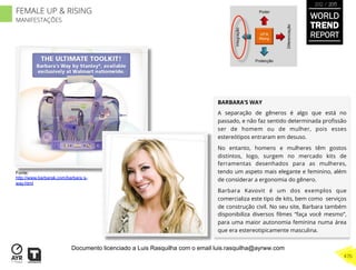 BARBARA’S WAY
A separação de gêneros é algo que está no
passado, e não faz sentido determinada proﬁssão
ser de homem ou de mulher, pois esses
estereótipos entraram em desuso.
No entanto, homens e mulheres têm gostos
distintos, logo, surgem no mercado kits de
ferramentas desenhados para as mulheres,
tendo um aspeto mais elegante e feminino, além
de considerar a ergonomia do gênero.
Barbara Kavovit é um dos exemplos que
comercializa este tipo de kits, bem como serviços
de construção civil. No seu site, Barbara também
disponibiliza diversos ﬁlmes “faça você mesmo”,
para uma maior autonomia feminina numa área
que era estereotipicamente masculina.
UP &
Rising
Integração
Diferenciação
Poder
Protecção
Fonte:
http://www.barbarak.com/barbara s-
way.html
WORLD
TREND
REPORT
2012 / 2013
476
FEMALE UP & RISING
MANIFESTAÇÕES
Documento licenciado a Luis Rasquilha com o email luis.rasquilha@ayrww.com
 