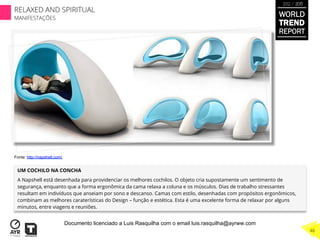 UM COCHILO NA CONCHA
A Napshell está desenhada para providenciar os melhores cochilos. O objeto cria supostamente um sentimento de
segurança, enquanto que a forma ergonômica da cama relaxa a coluna e os músculos. Dias de trabalho stressantes
resultam em indivíduos que anseiam por sono e descanso. Camas com estilo, desenhadas com propósitos ergonômicos,
combinam as melhores caraterísticas do Design – função e estética. Esta é uma excelente forma de relaxar por alguns
minutos, entre viagens e reuniões.
Fonte: http://napshell.com/
WORLD
TREND
REPORT
2012 / 2013
RELAXED AND SPIRITUAL
MANIFESTAÇÕES
46
Documento licenciado a Luis Rasquilha com o email luis.rasquilha@ayrww.com
 