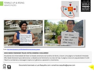 WHO NEEDS FEMINISM? PELOS VISTOS HOMENS E MULHERES!
Estudantes da Universidade de Duke no Estado americano da Carolina do Norte, criaram uma página no facebook intitulada
Who Needs Feminism? para demonstrar a relevância do Feminismo nos dias de hoje. A página cresce em popularidade (13.234
“likes”) e na Internet a mensagem inspira os 2 gêneros a apoiarem o movimento.
UP &
Rising
Integração
Diferenciação
Poder
Protecção
Fonte: http://www.facebook.com/WhoNeedsFeminism/photos_stream
WORLD
TREND
REPORT
2012 / 2013
479
FEMALE UP & RISING
MANIFESTAÇÕES
Documento licenciado a Luis Rasquilha com o email luis.rasquilha@ayrww.com
 