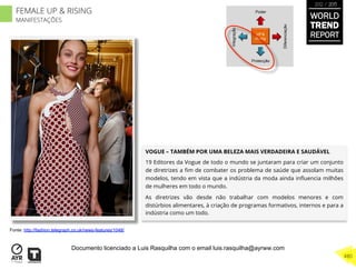 VOGUE – TAMBÉM POR UMA BELEZA MAIS VERDADEIRA E SAUDÁVEL
19 Editores da Vogue de todo o mundo se juntaram para criar um conjunto
de diretrizes a ﬁm de combater os problema de saúde que assolam muitas
modelos, tendo em vista que a indústria da moda ainda inﬂuencia milhões
de mulheres em todo o mundo.
As diretrizes vão desde não trabalhar com modelos menores e com
distúrbios alimentares, à criação de programas formativos, internos e para a
indústria como um todo.
UP &
Rising
Integração
Diferenciação
Poder
Protecção
Fonte: http://fashion.telegraph.co.uk/news-features/1048/
WORLD
TREND
REPORT
2012 / 2013
480
FEMALE UP & RISING
MANIFESTAÇÕES
Documento licenciado a Luis Rasquilha com o email luis.rasquilha@ayrww.com
 