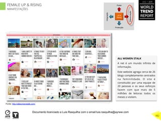 ALL WOMEN STALK
A net é um mundo inﬁnito de
informação.
Este website agrega cerca de 26
blogs completamente centrados
na feminilidade. O site é
constituído por uma equipe de
20 pessoas e os seus esforços
fazem com que mais de 5
milhões de leitoras todos os
meses o visitem.
UP &
Rising
Integração
Diferenciação
Poder
Protecção
Fonte: http://allwomenstalk.com/
WORLD
TREND
REPORT
2012 / 2013
482
FEMALE UP & RISING
MANIFESTAÇÕES
Documento licenciado a Luis Rasquilha com o email luis.rasquilha@ayrww.com
 