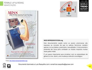 MISS REPRESENTATION.org
Este documentário expõe como as jovens americanas são
expostas ao conceito de que os valores femininos residem
apenas na sua beleza, juventude e sexualidade. O documentário
pretende dar força para combater os rótulos impostos muitas
vezes pelos mídia.
É um passo importante para erradicar com os estereótipos de
gênero e criar, assim, uma mudança cultural e sociológica.
UP &
Rising
Integração
Diferenciação
Poder
Protecção
Fonte: http://www.missrepresentation.org/
WORLD
TREND
REPORT
2012 / 2013
483
FEMALE UP & RISING
MANIFESTAÇÕES
Documento licenciado a Luis Rasquilha com o email luis.rasquilha@ayrww.com
 