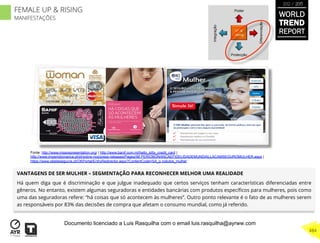 VANTAGENS DE SER MULHER – SEGMENTAÇÃO PARA RECONHECER MELHOR UMA REALIDADE
Há quem diga que é discriminação e que julgue inadequado que certos serviços tenham características diferenciadas entre
gêneros. No entanto, existem algumas seguradoras e entidades bancárias com produtos especíﬁcos para mulheres, pois como
uma das seguradoras refere: “há coisas que só acontecem às mulheres”. Outro ponto relevante é o fato de as mulheres serem
as responsáveis por 83% das decisões de compra que afetam o consumo mundial, como já referido.
UP &
Rising
Integração
Diferenciação
Poder
Protecção
Fonte: http://www.missrepresentation.org/ | http://www.banif.com.mt/hello_kitty_credit_card |
http://www.imperiobonanca.pt/pt/sobre-nos/press-releases/Pages/IM PERIOBONANCAEFIDELIDADEMUNDIALLACAMSEGUROMULHER.aspx |
https://www.okteleseguros.pt/OKPortal/EntryRedirector.aspx?ContentCode=SA_p rodutos_mulher
WORLD
TREND
REPORT
2012 / 2013
484
FEMALE UP & RISING
MANIFESTAÇÕES
Documento licenciado a Luis Rasquilha com o email luis.rasquilha@ayrww.com
 