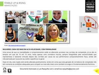 MULHERES: CADA VEZ MAIS EM ALTA VELOCIDADE, COM FEMINILIDADE
Uma prova de que as mentalidades e comportamentos estão se alterando acontece nas corridas de competição. Já se vão os
tempos em que de 10 em 10 anos, havia apenas uma corredora inscrita, sempre fotografada pela excentricidade que
representava e bastante criticada depois das corridas por causa da sua performance comparativamente fraca, sendo até
ridicularizada por causa do seu estilo e aparência no geral.
Hoje em dia, esta noção está sendo alterada positivamente, tendo em conta que esta geração de corredoras de competição não
tem somente as condições adequadas para competir ao mais alto nível, como também as exige e é fundamentalmente feminina.
UP &
Rising
Integração
Diferenciação
Poder
Protecção
Fonte: http://www.ayrwall.com/page/3
WORLD
TREND
REPORT
2012 / 2013
487
FEMALE UP & RISING
MANIFESTAÇÕES
Documento licenciado a Luis Rasquilha com o email luis.rasquilha@ayrww.com
 