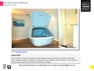 KOAN FLOAT
Koan Float é um tanque fechado com água salgada. Flutuar providencia ao corpo e à mente a
oportunidade de relaxar, trabalhar os sentidos e liberar tensões. Permite aliviar o stress diário e a
fadiga, restaurando uma sensação de vitalidade e energia.
Fonte: http://www.koanfloat.nl/
WORLD
TREND
REPORT
2012 / 2013
RELAXED AND SPIRITUAL
MANIFESTAÇÕES
47
Documento licenciado a Luis Rasquilha com o email luis.rasquilha@ayrww.com
 