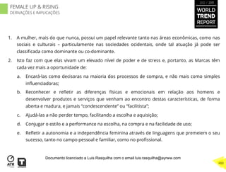 1.  A mulher, mais do que nunca, possui um papel relevante tanto nas áreas econômicas, como nas
sociais e culturais – particulamente nas sociedades ocidentais, onde tal atuação já pode ser
classiﬁcada como dominante ou co-dominante.
2.  Isto faz com que elas vivam um elevado nível de poder e de stress e, portanto, as Marcas têm
cada vez mais a oportunidade de:
a.  Encará-las como decisoras na maioria dos processos de compra, e não mais como simples
inﬂuenciadoras;
b.  Reconhecer e reﬂetir as diferenças físicas e emocionais em relação aos homens e
desenvolver produtos e serviços que venham ao encontro destas características, de forma
aberta e madura, e jamais “condescendente” ou “facilitista”;
c.  Ajudá-las a não perder tempo, facilitando a escolha e aquisição;
d.  Conjugar o estilo e a performance na escolha, na compra e na facilidade de uso;
e.  Reﬂetir a autonomia e a independência feminina através de linguagens que premeiem o seu
sucesso, tanto no campo pessoal e familiar, como no proﬁssional.
WORLD
TREND
REPORT
2012 / 2013
488
FEMALE UP & RISING
DERIVAÇÕES E IMPLICAÇÕES
Documento licenciado a Luis Rasquilha com o email luis.rasquilha@ayrww.com
 