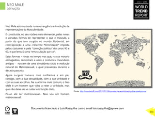 Neo Male está centrada na re-emergência e Involução de
representações da Masculinidade.
É constituída, no seu núcleo mais elementar, pelas novas
e variadas formas de representar o que é másculo, a
partir do que tem surgido no mundo Ocidental, em
contraposição a uma crescente “feminização” imposta
pelos costumes e pela “correção política” dos anos 90 e
00, e que levou à uma “emasculação parcial”.
Estas formas – novas no tempo mas que, na sua maioria
esmagadora, remontam a usos e costumes masculinos
antigos - nascem de uma simultânea cisão e evolução
natural do Metrossexual, o qual prevaleceu durante a
década passada.
Agora surgem homens mais conﬁantes e em paz
consigo, com a sua sexualidade, com a sua virilidade e
com as suas escolhas. Na sua forma mais comum, o Neo
Male é um homem que volta a reter a virilidade, mas
que não deixa de se cuidar em função disto.
Posso até ser metrossexual... Mas sou um homem
metrossexual.
Fonte: http://roundedoff.com/2012/01/16/moustache-world-map-by-the-pixel-prince/
WORLD
TREND
REPORT
2012 / 2013
490
NEO MALE
DEFINIÇÃO
Documento licenciado a Luis Rasquilha com o email luis.rasquilha@ayrww.com
 
