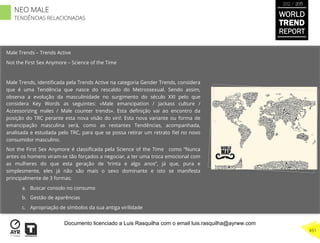 Tendências Relacionadas
Male Trends – Trends Active
Not the First Sex Anymore – Science of the Time
Male Trends, identiﬁcada pela Trends Active na categoria Gender Trends, considera
que é uma Tendência que nasce do rescaldo do Metrossexual. Sendo assim,
observa a evolução da masculinidade no surgimento do século XXI pelo que
considera Key Words as seguintes: «Male emancipation / Jackass culture /
Accessorizing males / Male counter trends». Esta deﬁnição vai ao encontro da
posição do TRC perante esta nova visão do viril. Esta nova variante ou forma de
emancipação masculina será, como as restantes Tendências, acompanhada,
analisada e estudada pelo TRC, para que se possa retirar um retrato ﬁel no novo
consumidor masculino.
Not the First Sex Anymore é classiﬁcada pela Science of the Time como “Nunca
antes os homens viram-se tão forçados a negociar, a ter uma troca emocional com
as mulheres do que esta geração de ‘trinta e algo anos”, já que, pura e
simplesmente, eles já não são mais o sexo dominante e isto se manifesta
principalmente de 3 formas:
a.  Buscar consolo no consumo
b.  Gestão de aparências
c.  Apropriação de símbolos da sua antiga virilidade
WORLD
TREND
REPORT
2012 / 2013
491
NEO MALE
TENDÊNCIAS RELACIONADAS
Documento licenciado a Luis Rasquilha com o email luis.rasquilha@ayrww.com
 