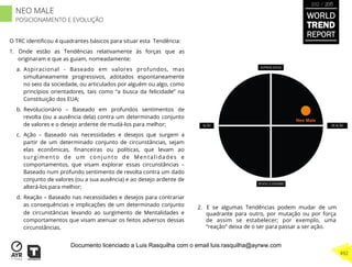O TRC identiﬁcou 4 quadrantes básicos para situar esta Tendência:
1.  Onde estão as Tendências relativamente às forças que as
originaram e que as guiam, nomeadamente:
a.  Aspiracional - Baseado em valores profundos, mas
simultaneamente progressivos, adotados espontaneamente
no seio da sociedade, ou articulados por alguém ou algo, como
princípios orientadores, tais como “a busca da felicidade” na
Constituição dos EUA;
b.  Revolucionário – Baseado em profundos sentimentos de
revolta (ou a ausência dela) contra um determinado conjunto
de valores e o desejo ardente de mudá-los para melhor;
c.  Ação – Baseado nas necessidades e desejos que surgem a
partir de um determinado conjunto de circunstâncias, sejam
elas econômicas, ﬁnanceiras ou políticas, que levam ao
surgimento de um conjunto de Mentalidades e
comportamentos, que visam explorar essas circunstâncias –
Baseado num profundo sentimento de revolta contra um dado
conjunto de valores (ou a sua ausência) e ao desejo ardente de
alterá-los para melhor;
d.  Reação – Baseado nas necessidades e desejos para contrariar
as consequências e implicações de um determinado conjunto
de circunstâncias levando ao surgimento de Mentalidades e
comportamentos que visam atenuar os feitos adversos dessas
circunstâncias.
2.  E se algumas Tendências podem mudar de um
quadrante para outro, por mutação ou por força
de assim se estabelecer; por exemplo, uma
“reação” deixa de o ser para passar a ser ação.
Neo Male
WORLD
TREND
REPORT
2012 / 2013
492
NEO MALE
POSICIONAMENTO E EVOLUÇÃO
Documento licenciado a Luis Rasquilha com o email luis.rasquilha@ayrww.com
 