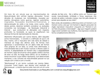 Há mais de um século que as representações da
Masculinidade têm sofrido rápidas alterações. Foram
décadas de mudanças nas mentalidades, causadas por
eventos disruptivos como guerras, regimes autoritários,
migrações, ﬂutuações econômico-ﬁnanceiras, a
democratização do estilo e da moda, entre outros. Além
destes pontos, devemos também considerar as evoluções
constantes nas tecnologias - da Revolução Industrial à
Internet - que conduziram às alterações com impactos
profundos na Sociedade, as quais se espelharam nas
diversas formas de representação do másculo.
Altamente inﬂuenciados por outros fatores, além daqueles
acima mencionados,  o conceito e a deﬁnição do que é, de
fato, macho, viril e masculino tem sido tema de debate e
interesse ao longo dos últimos anos. De formas mais
agressivas e características de um alpha male até formas
mais próprias de um beta, ou ainda mais efeminadas, a
masculinidade teve e tem muitas nuances e olhares sobre si
mesma. A adaptabilidade do Homem dita a adaptabilidade
do homem; capaz de encarnar vários papéis, estilos e formas
de estar na vida. Ao longo desta última, vai se modiﬁcar e
tentar encontrar o que melhor representa, num determinado
momento, o seu conceito de masculinidade pessoal na sua
relação com o meio e com o mundo.
“Machosexual” é um termo cunhado por Jeremy Baker,
Consumer Trend Expert, que denota uma evolução do
Metrossexual – o mesmo que se cuida, mas com um ar e uma
atitude, de fato viris. Ele o deﬁne como um “homem que
exuda masculinidade, virilidade e força, expressas não
através de ações e atitudes crassas, mas sim pelo desejo de
prover para aqueles ao seu redor”.
Mais ainda, ele estabelece a diferença entre um homem e um
Homem como a de que “um homem é alguém possuidor do
órgão reprodutor masculino”, enquanto um “Homem é um
ser feito de paixão e intensidade” – algo que ninguém poderá
negar existir também nas mulheres, mas expresso e vivido de
forma completamente diferente.
.
Fonte:
http://www.facebook.com/pages/MachosexualMagazine/1831922
15049225?sk=photos_stream
WORLD
TREND
REPORT
2012 / 2013
493
NEO MALE
REVISÃO DE CONTEÚDOS
Documento licenciado a Luis Rasquilha com o email luis.rasquilha@ayrww.com
 