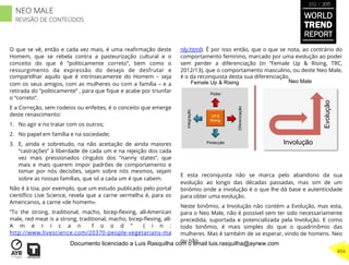 O que se vê, então e cada vez mais, é uma reaﬁrmação deste
Homem, que se rebela contra a pasteurização cultural e o
conceito do que é “politicamente correto”, bem como o
ressurgimento da expressão do desejo de desfrutar e
compartilhar aquilo que é intrínsecamente do Homem – seja
com os seus amigos, com as mulheres ou com a família – e a
retirada do “politicamente” , para que ﬁque e acabe por triunfar
o “correto”.
E a Correção, sem rodeios ou enfeites, é o conceito que emerge
deste renascimento:
1.  No agir e no tratar com os outros;
2.  No papel em família e na sociedade;
3.  E, ainda e sobretudo, na não aceitação de ainda maiores
“castrações” à liberdade de cada um e na rejeição dos cada
vez mais pressionados cíngulos dos “nanny states”, que
mais e mais querem impor padrões de comportamento e
tomar por nós decisões, sejam sobre nós mesmos, sejam
sobre as nossas famílias, que só a cada um é que cabem.
Não é à toa, por exemplo, que um estudo publicado pelo portal
cientíﬁco Live Science, revela que a carne vermelha é, para os
Americanos, a carne «de homem».
“To the strong, traditional, macho, bicep-ﬂexing, all-American
male, red meat is a strong, traditional, macho, bicep-ﬂexing, all-
A m e r i c a n f o o d ” ( i n :
http://www.livescience.com/20370-people-vegetarians-ma
nly.html). É por isso então, que o que se nota, ao contrário do
comportamento feminino, marcado por uma evolução ao poder
sem perder a diferenciação (in “Female Up & Rising, TRC,
2012/13), que o comportamento masculino, ou deste Neo Male,
é o da reconquista desta sua diferenciação.
E esta reconquista não se marca pelo abandono da sua
evolução ao longo das décadas passadas, mas sim de um
binômio onde a involução é o que lhe dá base e autenticidade
para obter uma evolução.
Neste binômio, a Involução não contém a Evolução, mas esta,
para o Neo Male, não é possível sem ter sido necessariamente
precedida, suportada e potencializada pela Involução. E como
todo binômio, é mais simples do que o quadrinômio das
mulheres. Mas é também de se esperar, vindo de homens. Neo
ou não
UP &
Rising
Integração
Diferenciação
Poder
Protecção
Female Up & Rising
Involução
Evolução
Neo Male
WORLD
TREND
REPORT
2012 / 2013
494
NEO MALE
REVISÃO DE CONTEÚDOS
Documento licenciado a Luis Rasquilha com o email luis.rasquilha@ayrww.com
 