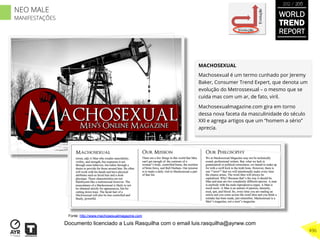 MACHOSEXUAL
Machosexual é um termo cunhado por Jeremy
Baker, Consumer Trend Expert, que denota um
evolução do Metrossexual – o mesmo que se
cuida mas com um ar, de fato, viril.
Machosexualmagazine.com gira em torno
dessa nova faceta da masculinidade do século
XXI e agrega artigos que um “homem a sério”
aprecia.
Involução
Evolução
Fonte: http://www.machosexualmagazine.com
WORLD
TREND
REPORT
2012 / 2013
496
NEO MALE
MANIFESTAÇÕES
Documento licenciado a Luis Rasquilha com o email luis.rasquilha@ayrww.com
 