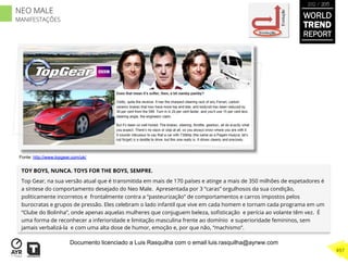 TOY BOYS, NUNCA. TOYS FOR THE BOYS, SEMPRE.
Top Gear, na sua versão atual que é transmitida em mais de 170 países e atinge a mais de 350 milhões de espetadores é
a síntese do comportamento desejado do Neo Male. Apresentada por 3 “caras” orgulhosos da sua condição,
politicamente incorretos e frontalmente contra a “pasteurização” de comportamentos e carros impostos pelos
burocratas e grupos de pressão. Eles celebram o lado infantil que vive em cada homem e tornam cada programa em um
“Clube do Bolinha”, onde apenas aquelas mulheres que conjuguem beleza, soﬁsticação e perícia ao volante têm vez. É
uma forma de reconhecer a inferioridade e limitação masculina frente ao domínio e superioridade femininos, sem
jamais verbalizá-la e com uma alta dose de humor, emoção e, por que não, “machismo”.
Involução
Evolução
Fonte: http://www.topgear.com/uk/
WORLD
TREND
REPORT
2012 / 2013
497
NEO MALE
MANIFESTAÇÕES
Documento licenciado a Luis Rasquilha com o email luis.rasquilha@ayrww.com
 