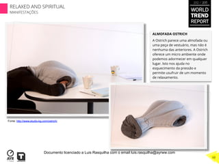 ALMOFADA OSTRICH
A Ostrich parece uma almofada ou
uma peça de vestuário, mas não é
nenhuma das anteriores. A Ostrich
oferece um micro ambiente onde
podemos adormecer em qualquer
lugar. Isto nos ajuda no
esquecimento da pressão e
permite usufruir de um momento
de relaxamento.
Fonte: http://www.studio-kg.com/ostrich/
WORLD
TREND
REPORT
2012 / 2013
RELAXED AND SPIRITUAL
MANIFESTAÇÕES
48
Documento licenciado a Luis Rasquilha com o email luis.rasquilha@ayrww.com
 