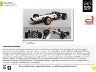 A MÁQUINA DA CORAGEM
Nos anos 60, os carros de F1 encarnavam o que de mais bonito e excitante as corridas de automóveis podem oferecer: linhas esguias,
suspensões duras e potência brutal, o que pedia o talento e a coragem de nomes lendários como Jim Clark, Lorenzo Bandini, Jack Brabham e
outros que a cada corrida desaﬁavam o talento e a morte. E Ian Gray, entusiasta das corridas e construtor de carros, decidiu reviver estas
sensações e fazê-las disponíveis para “os meros mortais” com a criação do F1-67. Uma réplica de um Honda F1 com os mesmos 350 HP do
original, mas com peças e elementos de suspensão que o tornam um pouco menos “perigoso”, e custando “apenas” 60,000 Euros. É uma
verdadeira máquina do tempo que remete a uma época em que os pilotos de automóveis, mais do que especialistas em velocidade,
representavam também a coragem de desaﬁar, consciente e regularmente, a morte. E cujas recompensas, mais do que dinheiro, eram a
admiração e a inveja dos homens e a atração das mulheres.
Involução
Evolução
Fonte: www.f1-67.com
WORLD
TREND
REPORT
2012 / 2013
498
NEO MALE
MANIFESTAÇÕES
Documento licenciado a Luis Rasquilha com o email luis.rasquilha@ayrww.com
 