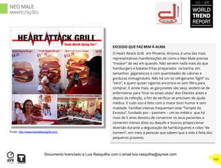 EXCESSO QUE FAZ BEM À ALMA
O Heart Attack Grill, em Phoenix, Arizona, é uma das mais
representativas manifestações de como o Neo Male precisa
“involuir” de vez em quando. Não servem nada mais do que
hamburgers e batatas fritas preparados na banha, em
tamanhos gigantescos e com quantidades de calorias e
gorduras inimagináveis. Não há um só refrigerante “light” ou
“zero”, e quem quiser cigarros encontra-os sem ﬁltro para
comprar. E ainda mais, as garçonetes são sexy, vestem-se de
enfermeiras para “tirar os sinais vitais” dos Clientes antes e
depois da refeição, a ﬁm de veriﬁcar se precisam de ajuda
médica. E tudo isso é feito com o maior bom humor e sem
maldade. Famílias inteiras frequentam este “Templo do
Excesso”, fundado por – pasmem – um ex-médico que há
mais de 5 anos desistiu de convencer os seus pacientes a
comerem menos disto ou daquilo e buscou proporcionar
diversão durante a degustação de hambúrgueres e colas “de
homem”, em meio a pessoas que sabem qua a vida é feita dos
pequenos prazeres.
Involução
Evolução
Fonte: http://www.heartattackgrill.com/
WORLD
TREND
REPORT
2012 / 2013
499
NEO MALE
MANIFESTAÇÕES
Documento licenciado a Luis Rasquilha com o email luis.rasquilha@ayrww.com
 