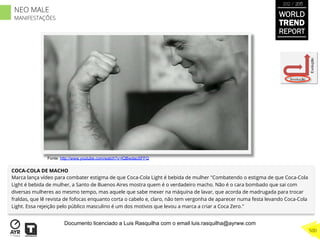 COCA-COLA DE MACHO
Marca lança vídeo para combater estigma de que Coca-Cola Light é bebida de mulher "Combatendo o estigma de que Coca-Cola
Light é bebida de mulher, a Santo de Buenos Aires mostra quem é o verdadeiro macho. Não é o cara bombado que sai com
diversas mulheres ao mesmo tempo, mas aquele que sabe mexer na máquina de lavar, que acorda de madrugada para trocar
fraldas, que lê revista de fofocas enquanto corta o cabelo e, claro, não tem vergonha de aparecer numa festa levando Coca-Cola
Light. Essa rejeição pelo público masculino é um dos motivos que levou a marca a criar a Coca Zero."
Involução
Evolução
Fonte: http://www.youtube.com/watch?v=lQBwdaoSFFQ
WORLD
TREND
REPORT
2012 / 2013
500
NEO MALE
MANIFESTAÇÕES
Documento licenciado a Luis Rasquilha com o email luis.rasquilha@ayrww.com
 
