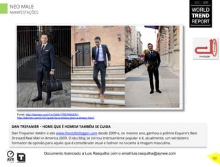 DAN TREPANIER – HOME QUE É HOMEM TAMBÉM SE CUIDA
Dan Trepanier detém o site www.thestyleblogger.com desde 2009 e, no mesmo ano, ganhou o prêmio Esquire's Best
Dressed Real Man in America 2009. O seu blog se tornou imensamente popular e é, atualmente, um verdadeiro
formador de opinião para aquilo que é considerado atual e fashion no tocante à imagem masculina.
Involução
Evolução
Fonte: http://tsbmen.com/?s=DAN+TREPANIER+
http://tsbmen.com/2121/quick-tip-a-dressy-jean-a-dressy-hem/
WORLD
TREND
REPORT
2012 / 2013
501
NEO MALE
MANIFESTAÇÕES
Documento licenciado a Luis Rasquilha com o email luis.rasquilha@ayrww.com
 