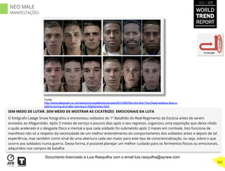 SEM MEDO DE LUTAR. SEM MEDO DE MOSTRAR AS CICATRIZES EMOCIONAIS DA LUTA
O fotógrafo Lalage Snow fotografou e entrevistou soldados do 1º Batalhão do Real Regimento da Escócia antes de serem
enviados ao Afeganistão. Após 3 meses de serviço e poucos dias após o seu regresso, organizou uma exposição que deixa nítido
o quão acelerado é o desgaste físico e mental a que cada soldado foi submetido após 3 meses em combate. Isto funciona de
manifesto não só a respeito da necessidade de um melhor entendimento do comportamento dos soldados antes e depois de tal
experiência, mas também como sinal de uma abertura cada vez maior para este tipo de consciencialização, ou seja, sobre o que
ocorre aos soldados numa guerra. Desta forma, é possível planejar um melhor cuidado para os ferimentos físicos ou emocionais,
adquiridos nos campos de batalha.
Involução
Evolução
Fonte:
http://www.telegraph.co.uk/news/picturegalleries/uknews/9013365/We-Are-Not-The-Dead-soldiers-face s-
before-during-and-after-serving-in-Afghanistan.html
WORLD
TREND
REPORT
2012 / 2013
502
NEO MALE
MANIFESTAÇÕES
Documento licenciado a Luis Rasquilha com o email luis.rasquilha@ayrww.com
 