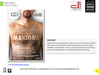 MANSOME
Mansome é um documentário sobre “o que é ser homem no século
XXI”. Com humor, aborda a temática do ponto de vista de atores,
modelos e comediantes. Como “o que é ser homem” já é uma área
tão vasta e diversiﬁcada, a diversão é garantida neste ﬁlme.
Involução
Evolução
Fonte: http://mansomethemovie.com/
WORLD
TREND
REPORT
2012 / 2013
503
NEO MALE
MANIFESTAÇÕES
Documento licenciado a Luis Rasquilha com o email luis.rasquilha@ayrww.com
 