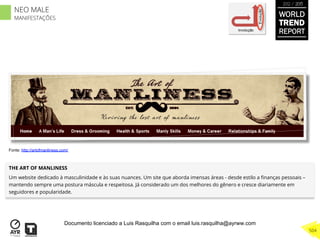 THE ART OF MANLINESS
Um website dedicado à masculinidade e às suas nuances. Um site que aborda imensas áreas - desde estilo a ﬁnanças pessoais –
mantendo sempre uma postura máscula e respeitosa. Já considerado um dos melhores do gênero e cresce diariamente em
seguidores e popularidade.
Involução
Evolução
Fonte: http://artofmanliness.com/
WORLD
TREND
REPORT
2012 / 2013
504
NEO MALE
MANIFESTAÇÕES
Documento licenciado a Luis Rasquilha com o email luis.rasquilha@ayrww.com
 