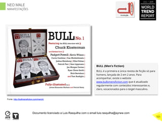 BULL {Men’s Fiction}
BULL é a primeira e única revista de ﬁcção só para
homens, lançada de 2 em 2 anos. Para
acompanhar, existe o website
www.bullsmensﬁction.com que é atualizado
regularmente com conteúdos interessantes e,
claro, vocacionados para o target masculino.
Involução
Evolução
Fonte: http://bullmensfiction.com/merch/
WORLD
TREND
REPORT
2012 / 2013
505
NEO MALE
MANIFESTAÇÕES
Documento licenciado a Luis Rasquilha com o email luis.rasquilha@ayrww.com
 