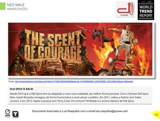 OLD SPICE IS BACK!
Desde 2010 que a Old Spice tem-se adaptado a uma nova realidade, da melhor forma possível. Com o famoso Old Spice
Man, Isaiah Mustafa conseguiu de forma humorística e viral cativar o público. Em 2011, voltou a fazê-lo com Fabio
Lanzoni, e em 2012 repete a proeza com Terry Crew. Em comum? Virilidade e o aroma clássico de Old Spice.
Involução
Evolução
Fonte: http://www.facebook.com/photo.php?fbid=10150910263394069&set=pb.141462864068.-2207520000.1351248041&type=3&theater
WORLD
TREND
REPORT
2012 / 2013
506
NEO MALE
MANIFESTAÇÕES
Documento licenciado a Luis Rasquilha com o email luis.rasquilha@ayrww.com
 