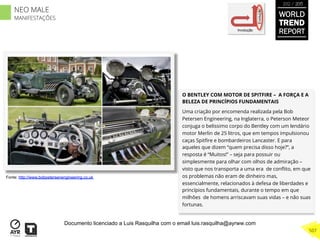 O BENTLEY COM MOTOR DE SPITFIRE – A FORÇA E A
BELEZA DE PRINCÍPIOS FUNDAMENTAIS
Uma criação por encomenda realizada pela Bob
Petersen Engineering, na Inglaterra, o Peterson Meteor
conjuga o belissimo corpo do Bentley com um lendário
motor Merlin de 25 litros, que em tempos impulsionou
caças Spitﬁre e bombardeiros Lancaster. E para
aqueles que dizem “quem precisa disso hoje?”, a
resposta é “Muitos!” – seja para possuir ou
simplesmente para olhar com olhos de admiração –
visto que nos transporta a uma era de conﬂito, em que
os problemas não eram de dinheiro mas,
essencialmente, relacionados à defesa de liberdades e
princípios fundamentais, durante o tempo em que
milhões de homens arriscavam suas vidas – e não suas
fortunas.
Involução
Evolução
Fonte: http://www.bobpetersenengineering.co.uk
WORLD
TREND
REPORT
2012 / 2013
507
NEO MALE
MANIFESTAÇÕES
Documento licenciado a Luis Rasquilha com o email luis.rasquilha@ayrww.com
 