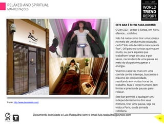ESTE BAR É FEITO PARA DORMIR
O Zen ZZZ - Le Bar à Siesta, em Paris,
oferece... cochilos.
Não há nada como tirar uma soneca
no meio de um dia muito ocupado,
certo? Sob esta temática nasceu este
“bar”, útil para os turistas que viajam
muito, ou para aqueles que
trabalham longe de casa, e por
vezes, necessitam de uma pausa ao
meio do dia para recuperar a
energia.
Vivemos cada vez mais em uma
corrida contra o tempo, buscando o
máximo de produtividade,
resultando em muitas horas de
trabalho. Mas o corpo humano tem
limites e precisa de pausas para
relaxar.
Este bar permite a qualquer um,
independentemente dos seus
motivos, tirar uma pausa, seja da
visita a Paris, ou da jornada
cotidiana.
Fonte: http://www.barasieste.com/
WORLD
TREND
REPORT
2012 / 2013
RELAXED AND SPIRITUAL
MANIFESTAÇÕES
49
Documento licenciado a Luis Rasquilha com o email luis.rasquilha@ayrww.com
 