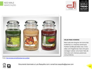 VELAS PARA HOMENS
Nem tudo tem de girar em torno das
mulheres e a empresa americana
Yankee Candle percebeu isso. Criou
velas com fragrâncias mais viris para
conseguir cativar uma maior fatia de
mercado com imensos potenciais
consumidores.
Involução
Evolução
Fonte: http://uncrate.com/stuff/yankee-man-candles/
WORLD
TREND
REPORT
2012 / 2013
508
NEO MALE
MANIFESTAÇÕES
Documento licenciado a Luis Rasquilha com o email luis.rasquilha@ayrww.com
 