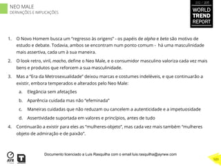 1.  O Novo Homem busca um “regresso às origens” - os papéis de alpha e beta são motivo de
estudo e debate. Todavia, ambos se encontram num ponto comum - há uma masculinidade
mais assertiva, cada um à sua maneira.
2.  O look retro, viril, macho, deﬁne o Neo Male, e o consumidor masculino valoriza cada vez mais
bens e produtos que reforcem a sua masculinidade.
3.  Mas a “Era da Metrosexualidade” deixou marcas e costumes indeléveis, e que continuarão a
existir, embora temperados e alterados pelo Neo Male:
a.  Elegância sem afetações
b.  Aparência cuidada mas não “efeminada”
c.  Maneiras cuidadas que não reduzam ou cancelem a autenticidade e a impetuosidade
d.  Assertividade suportada em valores e princípios, antes de tudo
4.  Continuarão a existir para eles as “mulheres-objeto”, mas cada vez mais também “mulheres
objeto de admiração e de paixão”.
WORLD
TREND
REPORT
2012 / 2013
509
NEO MALE
DERIVAÇÕES E IMPLICAÇÕES
Documento licenciado a Luis Rasquilha com o email luis.rasquilha@ayrww.com
 