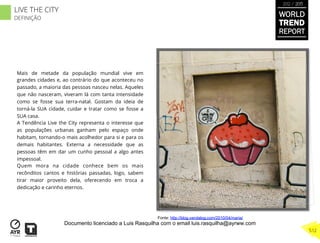 Mais de metade da população mundial vive em
grandes cidades e, ao contrário do que aconteceu no
passado, a maioria das pessoas nasceu nelas. Aqueles
que não nasceram, viveram lá com tanta intensidade
como se fosse sua terra-natal. Gostam da ideia de
torná-la SUA cidade, cuidar e tratar como se fosse a
SUA casa.
A Tendência Live the City representa o interesse que
as populações urbanas ganham pelo espaço onde
habitam, tornando-o mais acolhedor para si e para os
demais habitantes. Externa a necessidade que as
pessoas têm em dar um cunho pessoal a algo antes
impessoal.
Quem mora na cidade conhece bem os mais
recônditos cantos e histórias passadas, logo, sabem
tirar maior proveito dela, oferecendo em troca a
dedicação e carinho eternos.
Fonte: http://blog.vandalog.com/2010/04/maria/
WORLD
TREND
REPORT
2012 / 2013
512
LIVE THE CITY
DEFINIÇÃO
Documento licenciado a Luis Rasquilha com o email luis.rasquilha@ayrww.com
 