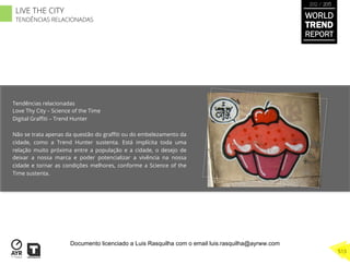 Tendências relacionadas
Love Thy City – Science of the Time
Digital Graﬃti – Trend Hunter
Não se trata apenas da questão do graﬃti ou do embelezamento da
cidade, como a Trend Hunter sustenta. Está implícita toda uma
relação muito próxima entre a população e a cidade, o desejo de
deixar a nossa marca e poder potencializar a vivência na nossa
cidade e tornar as condições melhores, conforme a Science of the
Time sustenta.
WORLD
TREND
REPORT
2012 / 2013
513
LIVE THE CITY
TENDÊNCIAS RELACIONADAS
Documento licenciado a Luis Rasquilha com o email luis.rasquilha@ayrww.com
 