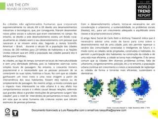 As cidades são aglomerados humanos que cresceram
exponencialmente no século XIX e XX devido aos desenvolvimentos
industriais e tecnológicos, que, por conseguinte, ﬁzeram desenvolver
novos pólos sociais e culturais que eram inexistentes no campo. No
entanto, se devido a este desenvolvimento existiu um êxodo rural,
atualmente as cidades veem o seu desenvolvimento com pessoas que
nasceram e se movem entre elas. Segundo a revista Scientiﬁc
American – Brasil, durante o século XX a população das cidades
cresceu de 250 milhões para 2,8 bilhões de habitantes e as Nações
Unidas indicam que em 2050 a população das cidades passará dos 6
bilhões para 9 bilhões.
As cidades, ao logo do tempo, tornaram-se locais de interculturalidade
e sem uma identidade deﬁnida, pois os habitantes viam-nas como
simples locais de passagem. No entanto, o crescente número
populacional e a necessidade que as pessoas possuem de se
conectarem às suas raízes, histórias e locais, fez com que as cidades
ganhassem um novo rosto e uma nova imagem a partir da
interveniência dos seus habitantes, fossem eles nativos ou de
simplesmente de passagem. No mesmo artigo, a revista constata que
o impacto mais interessante na vida urbana é o seu efeito nos
comportamentos sociais e o efeito causal dessas relações, referindo
que grandes ideias e grandes revoluções de pensamento surgem “das
cidades”, pois o nível de intercâmbio de pensamentos é maior, tendo
em vista que os seres humanos são criaturas sociais que retiram
estímulos de pessoas próximas.
Com o desenvolvimento urbano, torna-se necessário ter em
consideração o urbanismo, a sustentabilidade, os problemas sociais
(favelas), etc., para um crescimento adequado e equilibrado entre
classes e da própria estrutura urbana.
O artigo Nexo Social de Carlo Ratti e Anthony Towsend indica que é
necessário adotar uma visão de baixo para cima sobre o
desenvolvimento real de uma cidade, pois isto permite repensar o
cenário das comunidades conectadas e inteligentes do futuro e o
modo como as cidades serão projetadas, construídas e habitadas. Ao
permitir a participação dos habitantes na construção da cidade e de
uma vida mais eﬁciente, a cidade se torna mais inteligente. É do senso
comum que as cidades têm diversos problemas (crimes, falta de
urbanismo, congestionamento, poluição, etc.), no entanto, a população
urbana continua em crescimento e cresce a necessidade de replanejar
as cidades de forma a torná-las mais eﬁcientes, sustentáveis e
identitárias.
Fonte: “Loucuras Urbanas” in Visão; Novembro 2009; n.º 870
WORLD
TREND
REPORT
2012 / 2013
516
LIVE THE CITY
REVISÃO DE CONTEÚDOS
Documento licenciado a Luis Rasquilha com o email luis.rasquilha@ayrww.com
 