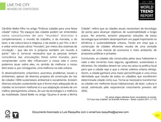 Cândido Malta Filho no artigo “Práticas cidadãs para uma Nova
cidade” indica: “Os espaços das cidades podem ser entendidos
como constituintes de seis “mundos” distintos e
complementares: o mundo do trabalho, o da moradia, o do
lazer, o da cultura laica e religiosa, o da saúde e, por ﬁm, o de ir
e voltar entre esses vários “mundos”, por meios dos sistemas de
circulação – que são em si próprios também um mundo à
parte.” Isto é, torna-se necessário que as pessoas tomem
consciência das articulações feitas entre mundos, para
compreender como eles inﬂuenciam a nossa vida e como
podemos atuar sobre eles, no sentido de melhorar o nosso
bem-estar e, por conseguinte, uma melhoria na vida urbana.
O desenvolvimento urbanístico acarretou problemas sociais e
ambientais, apesar de diversos projetos de construção de raiz
de cidades 100% sustentáveis ambiental e socialmente. Existem
diversos estudos sustentando que a forma mais adequada de as
cidades se tornarem melhores é a sua adaptação através de um
melhor planejamento urbano, do uso da tecnologia e a melhoria
da mobilidade. David Biello no artigo “Quanto é verde a Minha
Cidade”, refere que as cidades atuais necessitam de tecnologia
de ponta para alcançar objetivos de sustentabilidade a longo
prazo. No entanto, existem pequenas soluções de baixa
tecnologia que também desempenham um papel importante na
eﬁciência e sustentabilidade urbana. Tendo em vista que a
construção de cidades eﬁcientes resulta de uma vontade
coletiva, de uma mescla de economia e meio ambiente, de
propostas públicas e privadas.
Concluindo, as cidades são construídas pelos seus habitantes e
cabe a eles torná-las mais seguras, agradáveis, sustentáveis e
eﬁcientes. Os cidadãos devem ter uma voz ativa na política local
para que a cidade seja o que a mente coletiva urbana almeja.
Assim, a cidade ganhará uma maior personiﬁcação e uma única
identidade que resulta de todos os cidadãos que escolherem
determinada cidade como sua. Torna-se necessário transformar
as cidades em melhores locais habitacionais, de lazer, cultura e
social, sobretudo pelo exponencial crescimento previsto até
2050.
Os vários artigos referidos foram consultados na revista:
“O Futuro das Cidades” de Scientific American – Brasil; outubro 2011; n.º 113
WORLD
TREND
REPORT
2012 / 2013
517
LIVE THE CITY
REVISÃO DE CONTEÚDOS
Documento licenciado a Luis Rasquilha com o email luis.rasquilha@ayrww.com
 