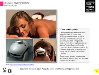 O ROBOT MASSAJADOR
Desenvolvido pela DreamBots, este
pequeno robô foi criado para
massagear os ombros e as costas.
Graças a um sistema avançado de
sensores, mantém uma pressão
estável em todas as regiões e não sai
do seu “curso”. Esta manifestação
reconhece a necessidade crescente de
relaxar e recarregar as baterias, sem
ter de sair de casa ou marcar uma
consulta.
É uma forma simples, económica e
eﬁciente de relaxar, algo cada vez mais
requisitado no futuro.
Fonte: http://www.wheeme.com/#!home/mainPage
WORLD
TREND
REPORT
2012 / 2013
RELAXED AND SPIRITUAL
MANIFESTAÇÕES
50
Documento licenciado a Luis Rasquilha com o email luis.rasquilha@ayrww.com
 