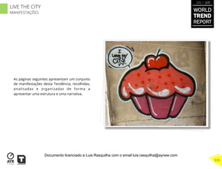 As páginas seguintes apresentam um conjunto
de manifestações desta Tendência, recolhidas,
analisadas e organizadas de forma a
apresentar uma estrutura e uma narrativa.
WORLD
TREND
REPORT
2012 / 2013
519
LIVE THE CITY
MANIFESTAÇÕES
Documento licenciado a Luis Rasquilha com o email luis.rasquilha@ayrww.com
 