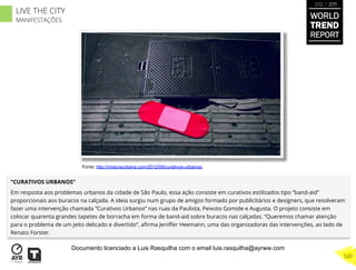 “CURATIVOS URBANOS”
Em resposta aos problemas urbanos da cidade de São Paulo, essa ação consiste em curativos estilizados tipo ”band-aid”
proporcionais aos buracos na calçada. A ideia surgiu num grupo de amigos formado por publicitários e designers, que resolveram
fazer uma intervenção chamada ”Curativos Urbanos” nas ruas da Paulista, Peixoto Gomide e Augusta. O projeto consiste em
colocar quarenta grandes tapetes de borracha em forma de band-aid sobre buracos nas calçadas. “Queremos chamar atenção
para o problema de um jeito delicado e divertido”, aﬁrma Jeniﬀer Heemann, uma das organizadoras das intervenções, ao lado de
Renato Forster.
Fonte: http://misturaurbana.com/2012/08/curativos-urbanos/
WORLD
TREND
REPORT
2012 / 2013
520
LIVE THE CITY
MANIFESTAÇÕES
Documento licenciado a Luis Rasquilha com o email luis.rasquilha@ayrww.com
 