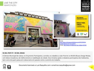 55 MIL POST-IT = 55 MIL IDEIAS
A Câmara Municipal de Lisboa, no Orçamento Participativo, convidou os cidadãos a colar Post-Its no MUDE (Museu Design Moda),
com ideias inovadoras, de melhoramento e reabilitação da cidade. Esta iniciativa apela à cidadania participativa dos habitantes,
bem como de quem passa em Lisboa tanto em passeio como a caminho do trabalho.
Fonte:
http://www.noticiasgrandelisboa.com/2012/05/24/
mudar-lisboa-com-um-post-it/
Fonte: http://www.cm-lisboa.pt/?idc=42&idi=59790
WORLD
TREND
REPORT
2012 / 2013
521
LIVE THE CITY
MANIFESTAÇÕES
Documento licenciado a Luis Rasquilha com o email luis.rasquilha@ayrww.com
 