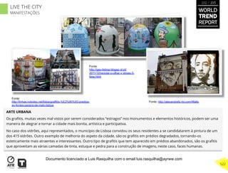 ARTE URBANA
Os graﬁtis, muitas vezes mal vistos por serem considerados “estragos” nos monumentos e elementos históricos, podem ser uma
maneira de alegrar e tornar a cidade mais bonita, artística e participativa.
No caso dos vidrões, aqui representados, o município de Lisboa convidou os seus residentes a se candidatarem à pintura de um
dos 415 vidrões. Outro exemplo de melhoria do aspeto da cidade, são os graﬁtis em prédios degradados, tornando-os
esteticamente mais atraentes e interessantes. Outro tipo de graﬁtis que tem aparecido em prédios abandonados, são os graﬁtis
que aproveitam as várias camadas de tinta, estuque e pedra para a construção de imagens, neste caso, faces humanas.
Fonte:
http://linhas.nobolso.net/fotos/graffitis-%E2%80%93-predios-
av-fontes-pereira-de-melo-lisboa
Fonte:
http://gau-lisboa.blogsp ot.pt/
2011/12/reciclar-o-olhar-v idroes-3-
fase.html
Fonte: http://alexandrefa rto.com/Walls
WORLD
TREND
REPORT
2012 / 2013
522
LIVE THE CITY
MANIFESTAÇÕES
Documento licenciado a Luis Rasquilha com o email luis.rasquilha@ayrww.com
 