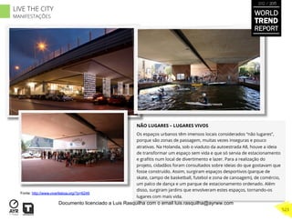 NÃO LUGARES – LUGARES VIVOS
Os espaços urbanos têm imensos locais considerados “não lugares”,
porque são zonas de passagem, muitas vezes inseguras e pouco
atrativas. Na Holanda, sob o viaduto da autoestrada A8, houve a ideia
de transformar um espaço sem vida e que só servia de estacionamento
e graﬁtis num local de divertimento e lazer. Para a realização do
projeto, cidadãos foram consultados sobre ideias do que gostavam que
fosse construído. Assim, surgiram espaços desportivos (parque de
skate, campo de basketball, futebol e zona de canoagem), de comércio,
um palco de dança e um parque de estacionamento ordenado. Além
disso, surgiram jardins que envolveram estes espaços, tornando-os
lugares com mais vida.
Fonte: http://www.viverlisboa.org/?p=6249
WORLD
TREND
REPORT
2012 / 2013
523
LIVE THE CITY
MANIFESTAÇÕES
Documento licenciado a Luis Rasquilha com o email luis.rasquilha@ayrww.com
 