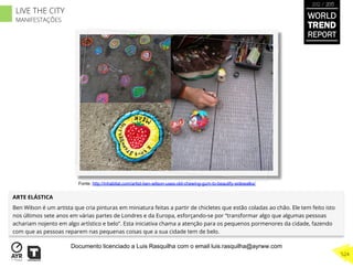 ARTE ELÁSTICA
Ben Wilson é um artista que cria pinturas em miniatura feitas a partir de chicletes que estão coladas ao chão. Ele tem feito isto
nos últimos sete anos em várias partes de Londres e da Europa, esforçando-se por “transformar algo que algumas pessoas
achariam nojento em algo artístico e belo”. Esta iniciativa chama a atenção para os pequenos pormenores da cidade, fazendo
com que as pessoas reparem nas pequenas coisas que a sua cidade tem de belo.
Fonte: http://inhabitat.com/artist-ben-wilson-uses-old-chewing-gum-to-beautify-sidewalks/
WORLD
TREND
REPORT
2012 / 2013
524
LIVE THE CITY
MANIFESTAÇÕES
Documento licenciado a Luis Rasquilha com o email luis.rasquilha@ayrww.com
 