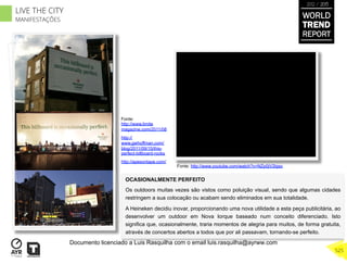 OCASIONALMENTE PERFEITO
Os outdoors muitas vezes são vistos como poluição visual, sendo que algumas cidades
restringem a sua colocação ou acabam sendo eliminados em sua totalidade.
A Heineken decidiu inovar, proporcionando uma nova utilidade a esta peça publicitária, ao
desenvolver um outdoor em Nova Iorque baseado num conceito diferenciado. Isto
significa que, ocasionalmente, traria momentos de alegria para muitos, de forma gratuita,
através de concertos abertos a todos que por ali passavam, tornando-se perfeito.
Fonte: http://www.youtube.com/watch?v=NZp0jV2bjso
Fonte:
http://www.limite
magazine.com/2011/08
http://
www.gwhoffman.com/
blog/2011/09/15/this-
perfect-billboard-rocks
http://apesontape.com/
WORLD
TREND
REPORT
2012 / 2013
525
LIVE THE CITY
MANIFESTAÇÕES
Documento licenciado a Luis Rasquilha com o email luis.rasquilha@ayrww.com
 