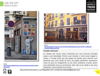 Trompe L’oeil Lyon
As cidades são muitas vezes conhecidas por suas enormes fachadas
vazias e sem identidade. Porém, Lyon resolveu ir contra essa imagem e
utilizar o Trompe l’oeil, que são papéis de parede, para cobri-las com
desenhos que criam ilusão de ótica. Os papéis pretendem representar
cenas do que era antigamente ou de cenas cotidianas, criando, assim,
uma identidade única ao acrescentar valor não só às cidade e aos seus
habitantes, como também aos turistas.
Fonte:
http://www.traveladventures.org/continents/europe/lyon-street-
art02.shtml
Fonte:
http://gcampbell.smugmug.com/Travel/Campbell-Design-Group/116344 11_M6pjxr#!
i=932505736&k=zLKPvxw
WORLD
TREND
REPORT
2012 / 2013
526
LIVE THE CITY
MANIFESTAÇÕES
Documento licenciado a Luis Rasquilha com o email luis.rasquilha@ayrww.com
 