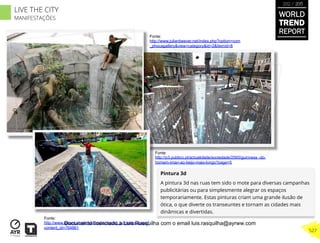 Pintura 3d
A pintura 3d nas ruas tem sido o mote para diversas campanhas
publicitárias ou para simplesmente alegrar os espaços
temporariamente. Estas pinturas criam uma grande ilusão de
ótica, o que diverte os transeuntes e tornam as cidades mais
dinâmicas e divertidas.
Fonte:
http://www.julianbeever.net/index.php?option=com
_phocagallery&view=category&id=2&Itemid=8
Fonte:
http://www.record.xl.pt/multimedia/record_tv/interior.a spx?
content_id=764861
Fonte:
http://p3.publico.pt/actualidade/sociedade/2565/guinness -do-
homem-iman-ao-beijo-mais-longo?page=5
WORLD
TREND
REPORT
2012 / 2013
527
LIVE THE CITY
MANIFESTAÇÕES
Documento licenciado a Luis Rasquilha com o email luis.rasquilha@ayrww.com
 