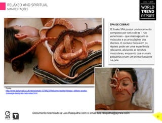 SPA DE COBRAS
O Snake SPA possui um tratamento
composto por seis cobras – não
venenosas – que massageiam os
músculos e as articulações dos
clientes. O contato físico com os
répteis pode ser uma experiência
relaxante, aliviando as tensões
musculares, enquanto que as mais
pequenas criam um efeito ﬂutuante
na pele.
Fonte:
http://www.dailymail.co.uk/news/article-1079623/Welcome-reptile-therapy--slithery-snake-
massage-designed-help-relax.html
53
WORLD
TREND
REPORT
2012 / 2013
RELAXED AND SPIRITUAL
MANIFESTAÇÕES
51
Documento licenciado a Luis Rasquilha com o email luis.rasquilha@ayrww.com
 
