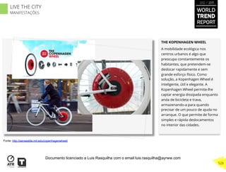 THE KOPENHAGEN WHEEL
A mobilidade ecológica nos
centros urbanos é algo que
preocupa constantemente os
habitantes, que pretendem-se
deslocar rapidamente e sem
grande esforço físico. Como
solução, a Kopenhagen Wheel é
inteligente, útil e elegante. A
Kopenhagen Wheel permite-lhe
captar energia dissipada enquanto
anda de bicicleta e trava,
armazenando-a para quando
precisar de um pouco de ajuda no
arranque. O que permite de forma
simples e rápida deslocamentos
no interior das cidades.
Fonte: http://senseable.mit.edu/copenhagenwheel/
WORLD
TREND
REPORT
2012 / 2013
528
LIVE THE CITY
MANIFESTAÇÕES
Documento licenciado a Luis Rasquilha com o email luis.rasquilha@ayrww.com
 